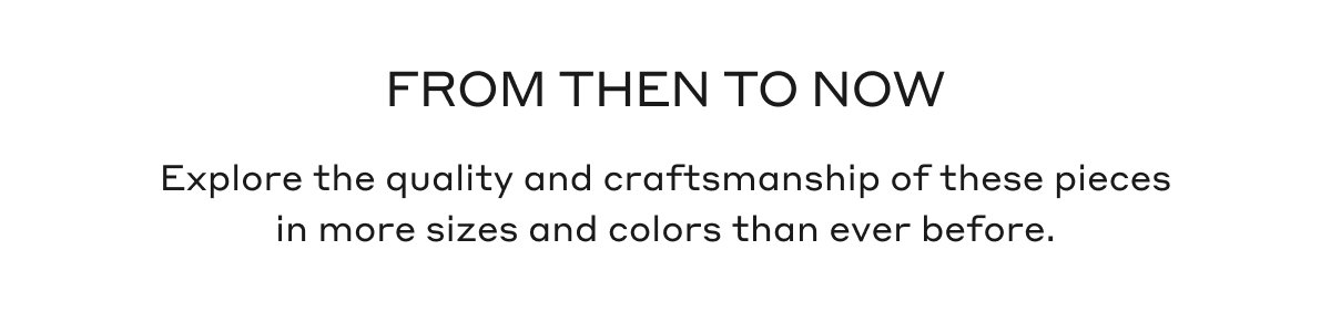 FROM THEN TO NOW Explore the quality and craftsmanship of these pieces in more sizes and colors than ever before.
