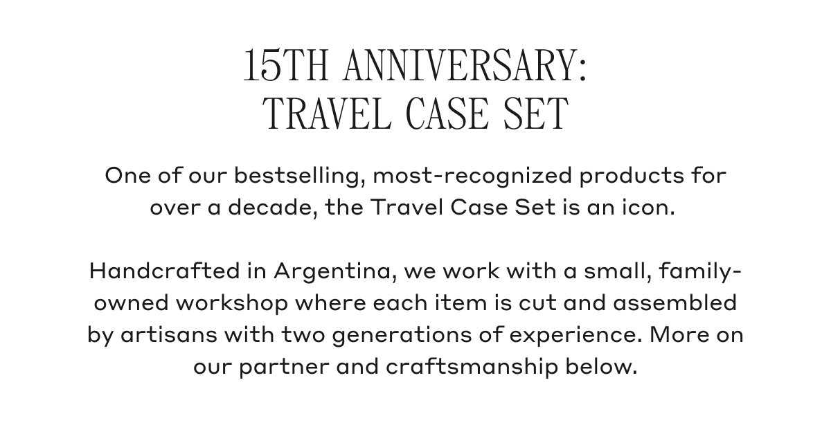 15TH ANNIVERSARY: TRAVEL CASE SET One of our bestselling, most-recognized products for over a decade, the Travel Case Set is an icon. Handcrafted in Argentina, we work with a small, family-owned workshop where each item is cut and assembled by artisans with two generations of experience. More on our partner and craftsmanship below.