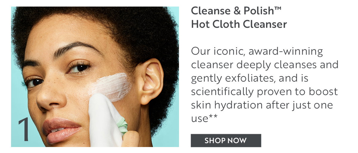 Cleanse & Polish™ Hot Cloth Cleanser  Our iconic, award-winning cleanser deeply cleanses and gently exfoliates, and is scientifically proven to boost skin hydration after just one use**
