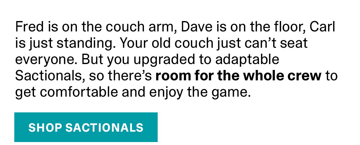 Fred is on the couch arm, Dave is on the floor, Carl is just standing. Your old couch just can’t seat everyone. But you upgraded to adaptable Sactionals, so there’s room for the whole crew to get comfortable and enjoy the game. | SHOP SACTIONALS >>