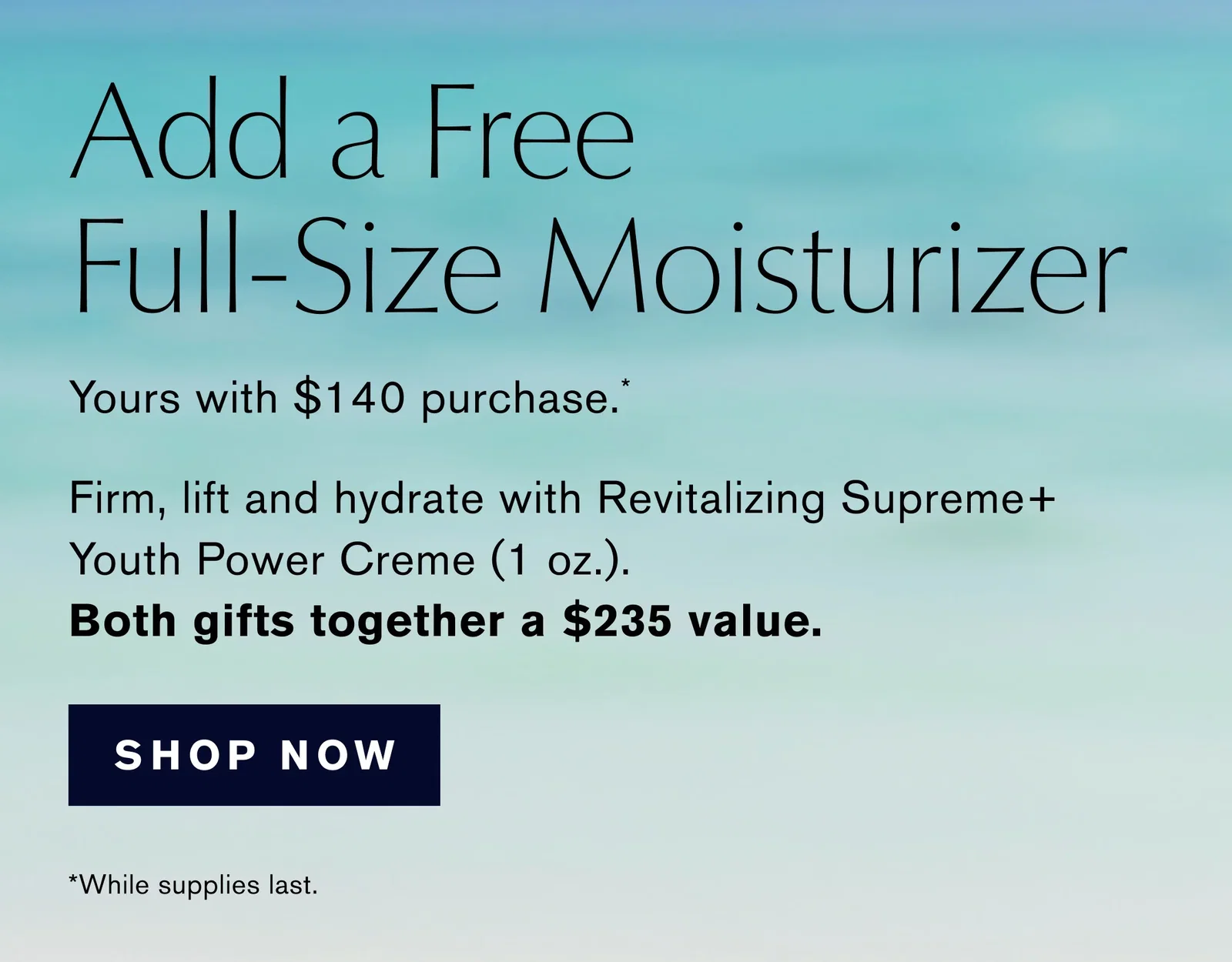 Add a Free | Full-Size Moisturizer | Yours with $140 purchase*. | Firm, lift and hydrate with Revitalizing Supreme+ | Youth Power Creme (1 oz.). | Both gifts together a $235 value. | SHOP NOW | *While supplies last
