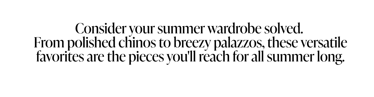 Consider your summer wardrobe solved. From polished chinos to breezy palazzos, these versatile favorites are the pieces you'll reach for all summer long.