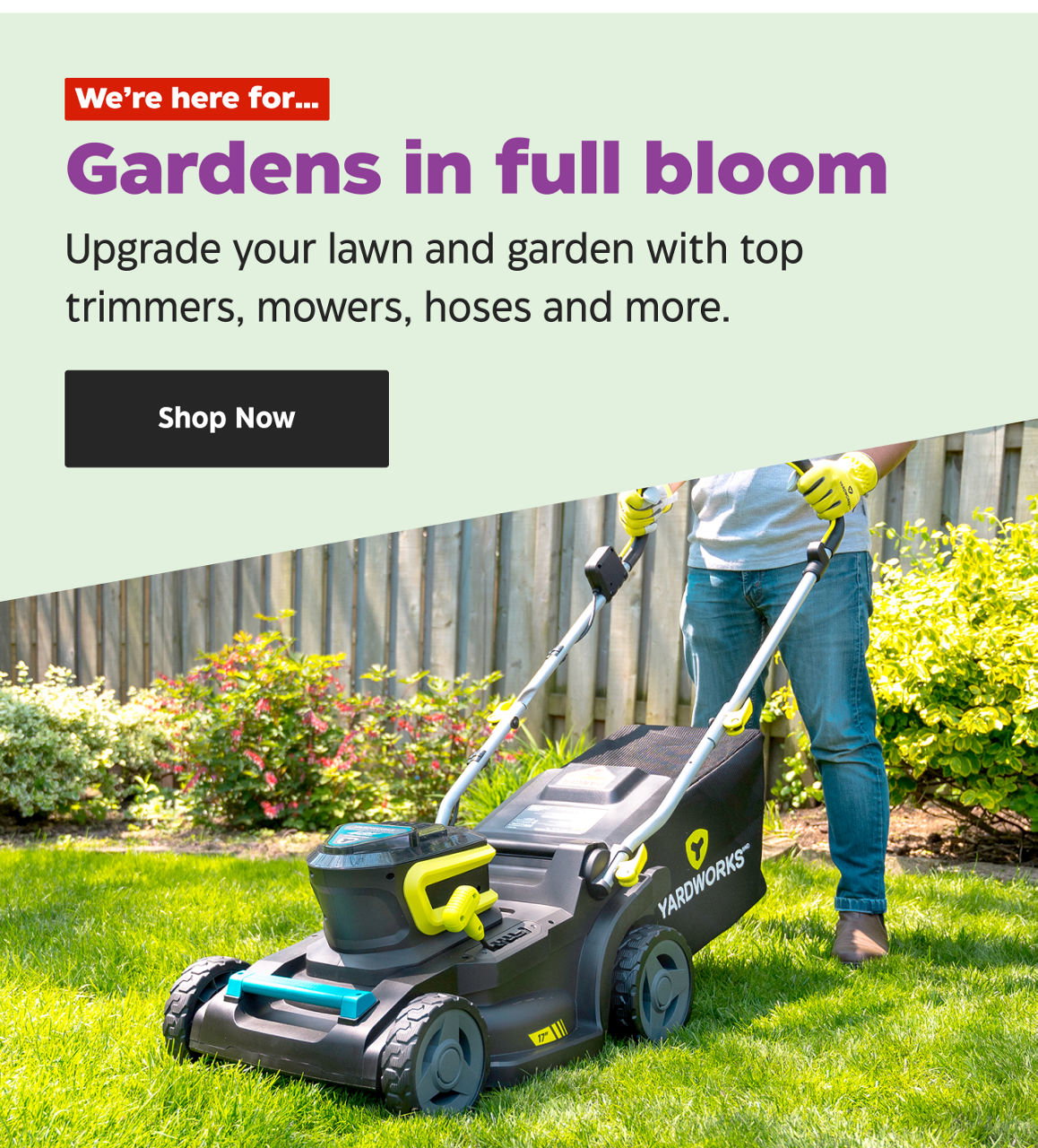We’re here for… Gardens in full bloom. Upgrade your lawn and garden with top trimmers, mowers, hoses and more. Shop Now.