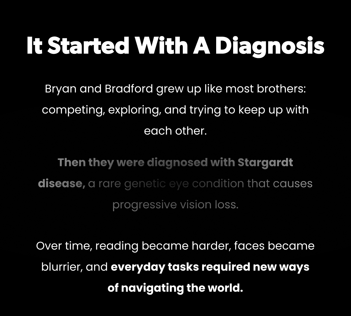It Started With a Diagnosis. Bryan and Bradford grew up like most brothers: competing, exploring, and trying to keep up with each other. Then they were diagnosed with Stargardt disease, a rare genetic eye condition that causes progressive vision loss. Over time, reading became harder, faces became blurrier, and everyday tasks required new ways of navigating the world.