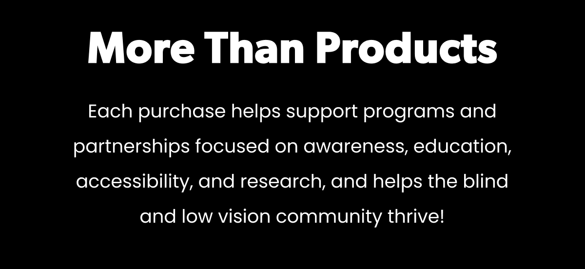 More Than Products. Each purchase helps support programs and partnerships focused on awareness, education, accessibility, and research, and helps the blind and low vision community thrive!