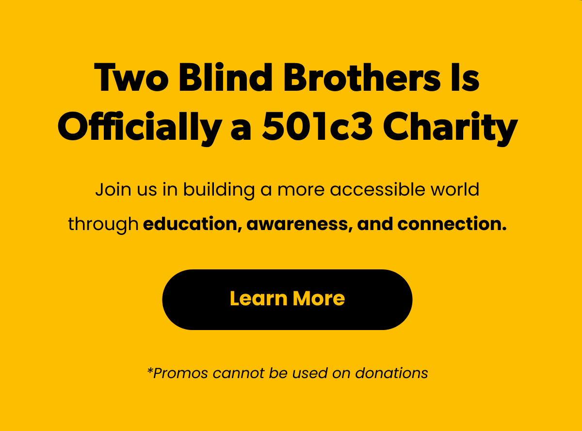 Two Blind Brothers is Officially a 501c3 Charity. Join us in building a more accessible world through education, awareness, and connection. [Click here to Learn More] *Promos cannot be used on donations.