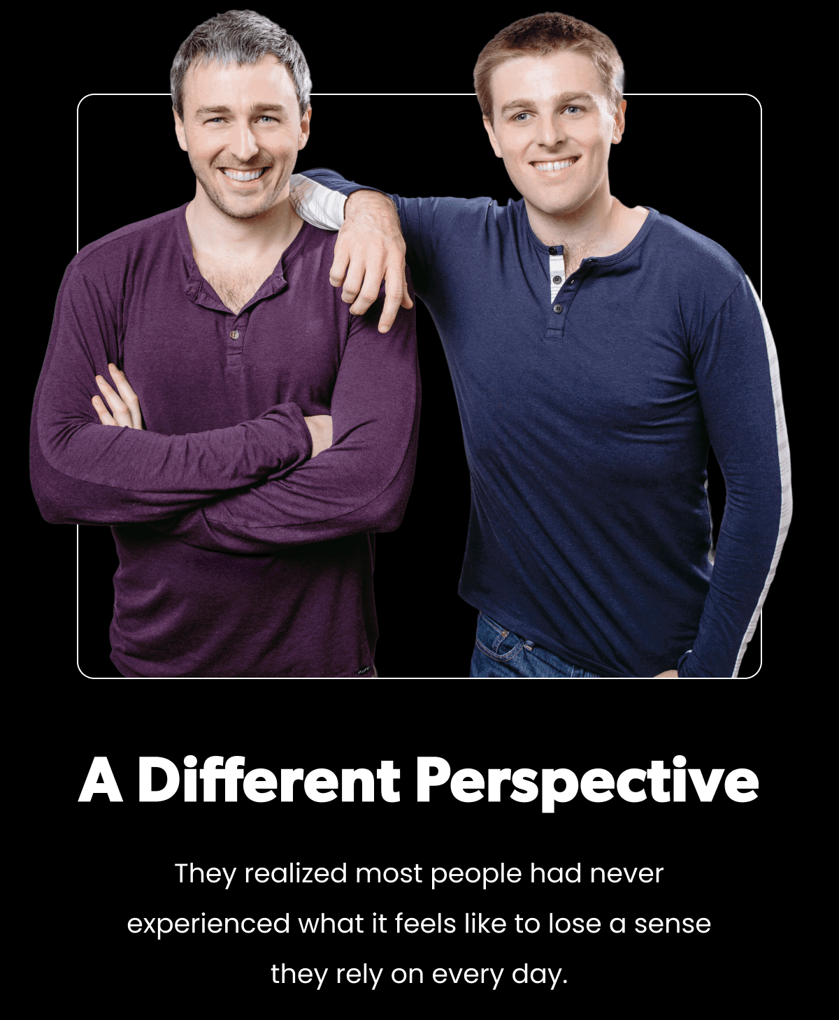 A Different Perspective. They realized most people had never experienced what it feels like to lose a sense they rely on every day.