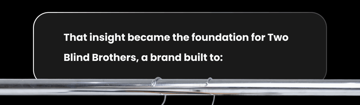 That insight became the foundation for Two Blind Brothers: a brand built to: