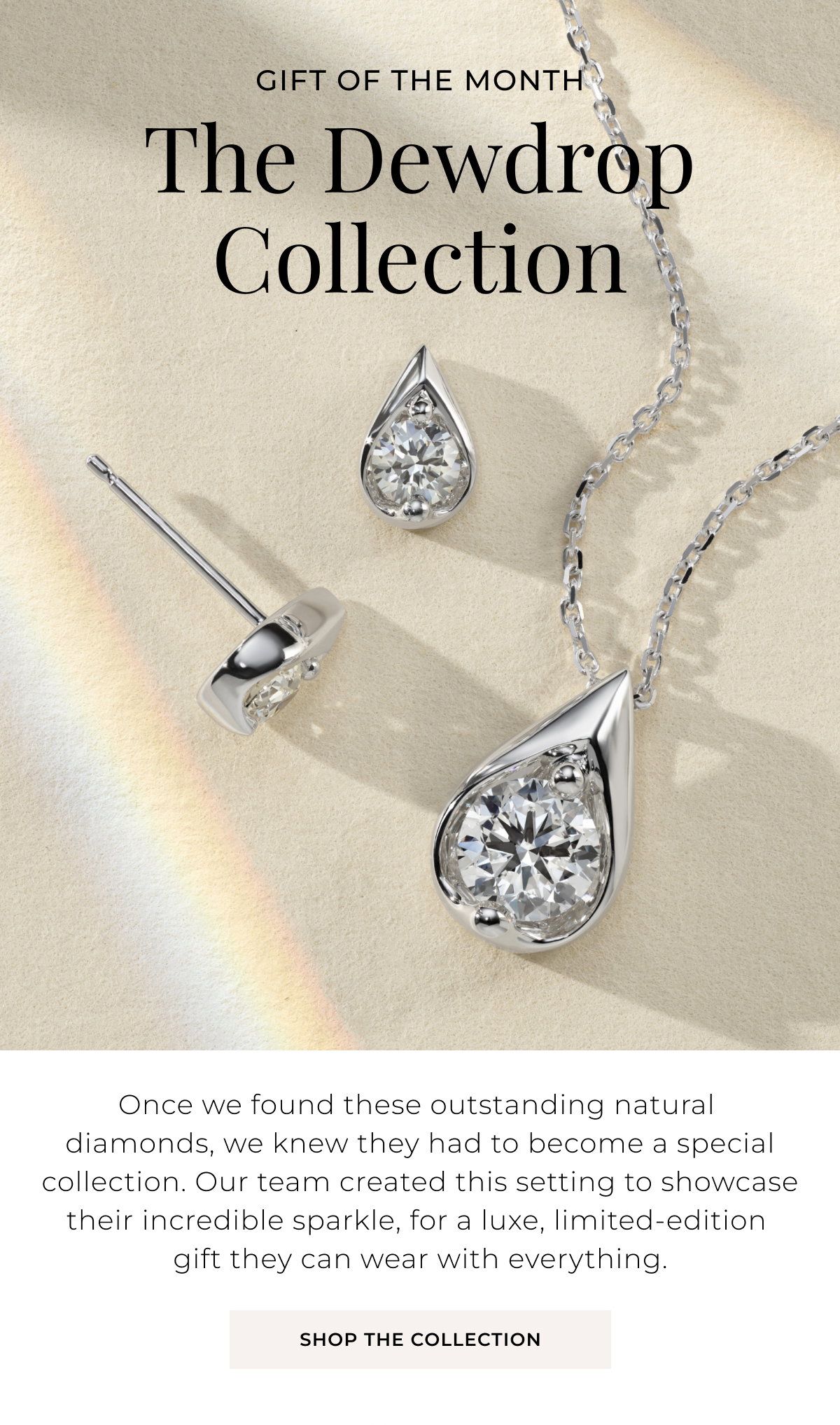 Gift of the Month - The Dewdrop Collection - Once we found these outstanding natural diamonds, we knew they had to become a special collection. Our team created this setting to showcase their incredible sparkle, for a luxe, limited-edition gift they can wear with everything. Shop the Collection >