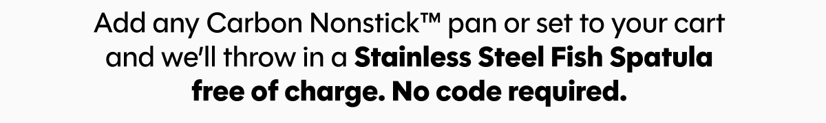Add any Carbon Nonstick™ pan or set to your cart and we’ll throw in a Stainless Steel Fish Spatula free of charge. No code required.