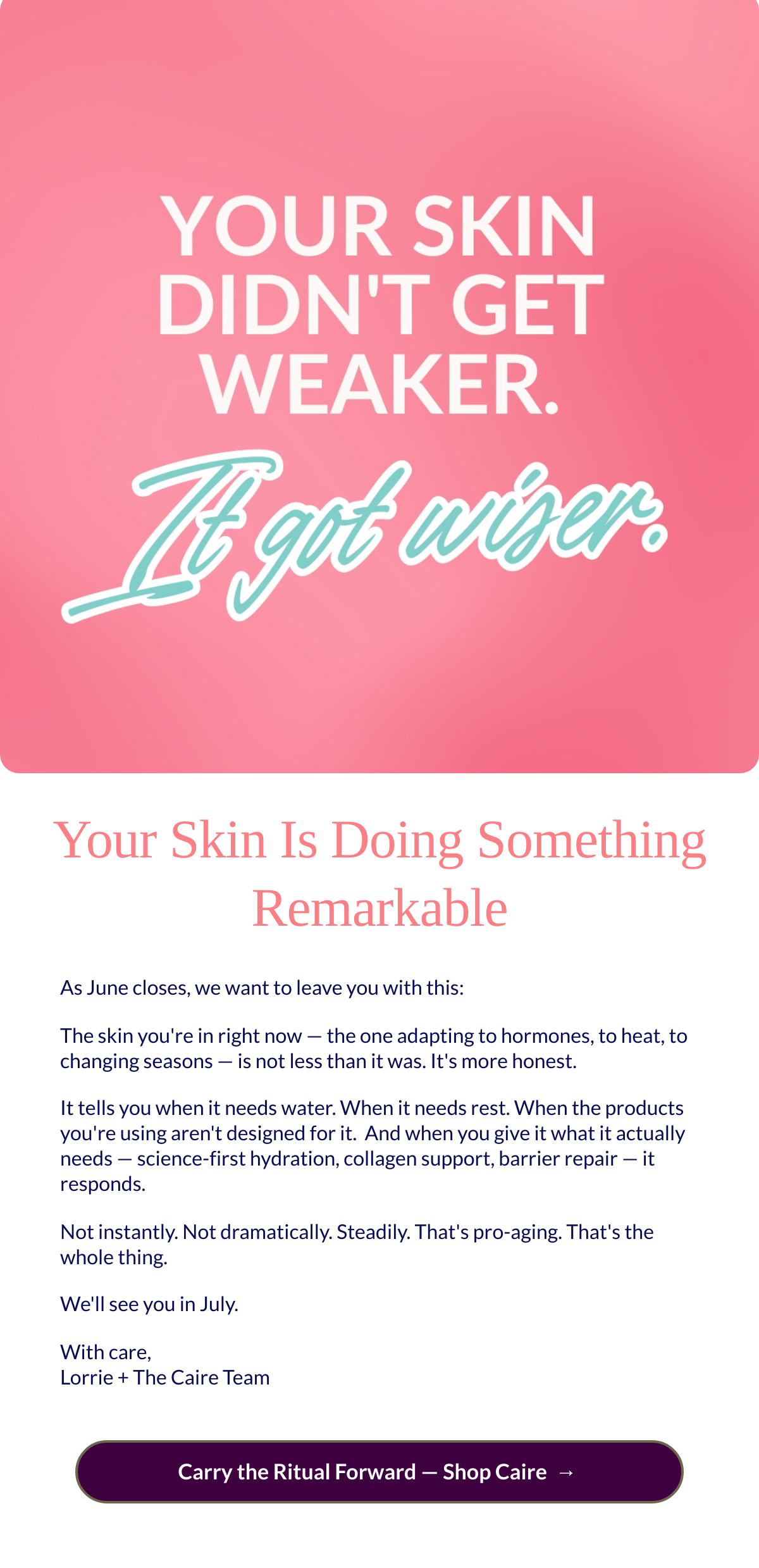  Your Skin Is Doing Something Remarkable As June closes, we want to leave you with this:The skin youre in right now — the one adapting to hormones, to heat, to changing seasons — is not less than it was. Its more honest.It tells you when it needs water. When it needs rest. When the products youre using arent designed for it.nbsp; And when you give it what it actually needs — science-first hydration, collagen support, barrier repair — it responds.Not instantly. Not dramatically. Steadily. Thats pro-aging. Thats the whole thing.Well see you in July.With care,Lorrie + The Caire Team Carry the Ritual Forward — Shop Cairenbsp; →nbsp;
