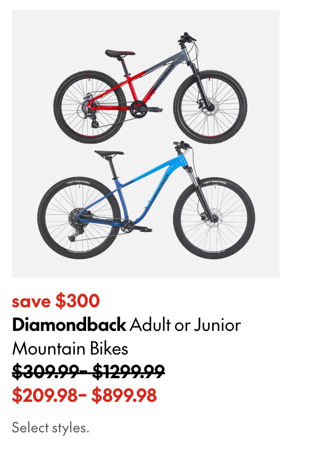 Diamondback Adult or Junior Mountain Bikes. save up to $300. 309.99-1299.99 (Strikethrough) 209.98-899.98. Select styles.