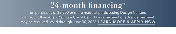 24-month financing†† with the Ethan Allen Platinum Credit Card. Select to learn more and apply.