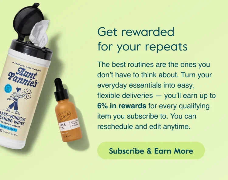 Get rewarded for your repeats. The best routines are the ones you don't have to think about. Turn your everyday essentials into easy, flexible deliveries — you'll earn up to 6% in rewards for every qualifying item you subscribe to. You can reschedule and edit anytime. Subscribe & Earn More.