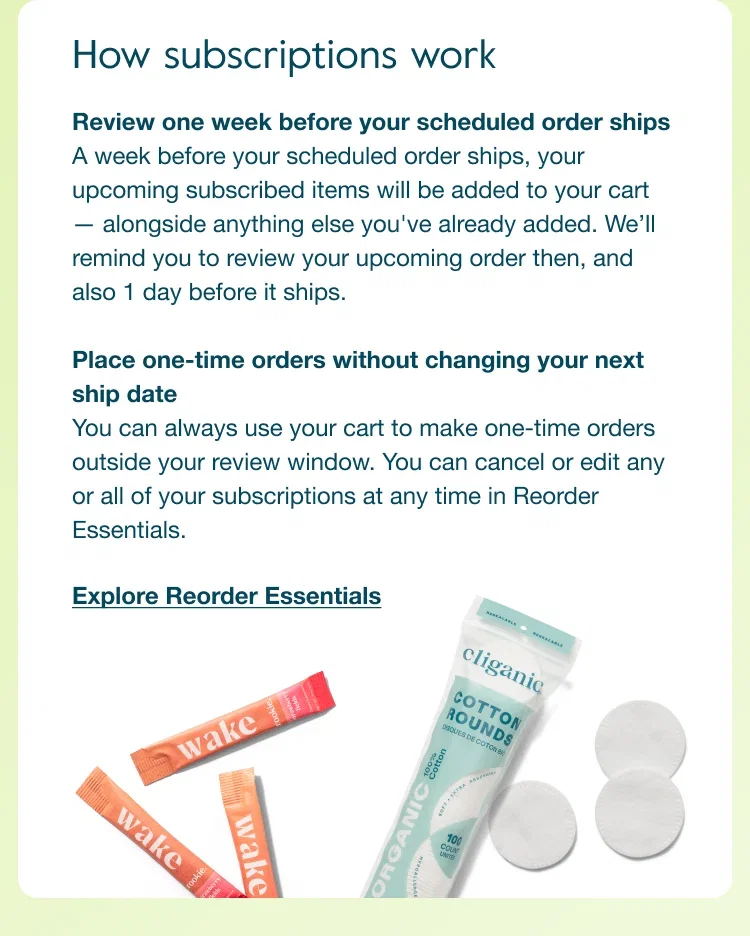 How subscriptions work. Review one week before your scheduled order ships. A week before your scheduled order ships, your upcoming subscribed items will be added to your cart — alongside anything else you've already added. We'll remind you to review your upcoming order then, and also 1 day before it ships. Place one-time orders without changing your next ship date. You can always use your cart to make one-time orders outside your review window. You can cancel or edit any or all of your subscriptions at any time in Reorder Essentials. Explore Reorder Essentials.