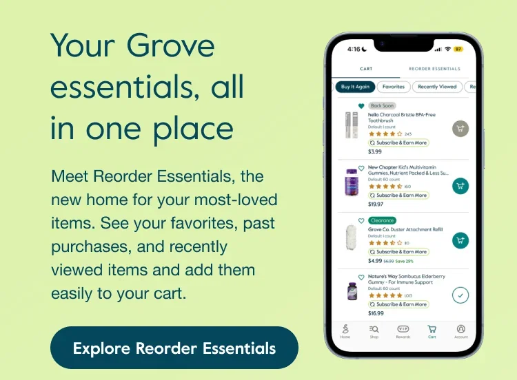 Your Grove essentials, all in one place. Meet Reorder Essentials, the new home for your most-loved items. See your favorites, past purchases, and recently viewed items and add them easily to your cart. Explore Reorder Essentials.