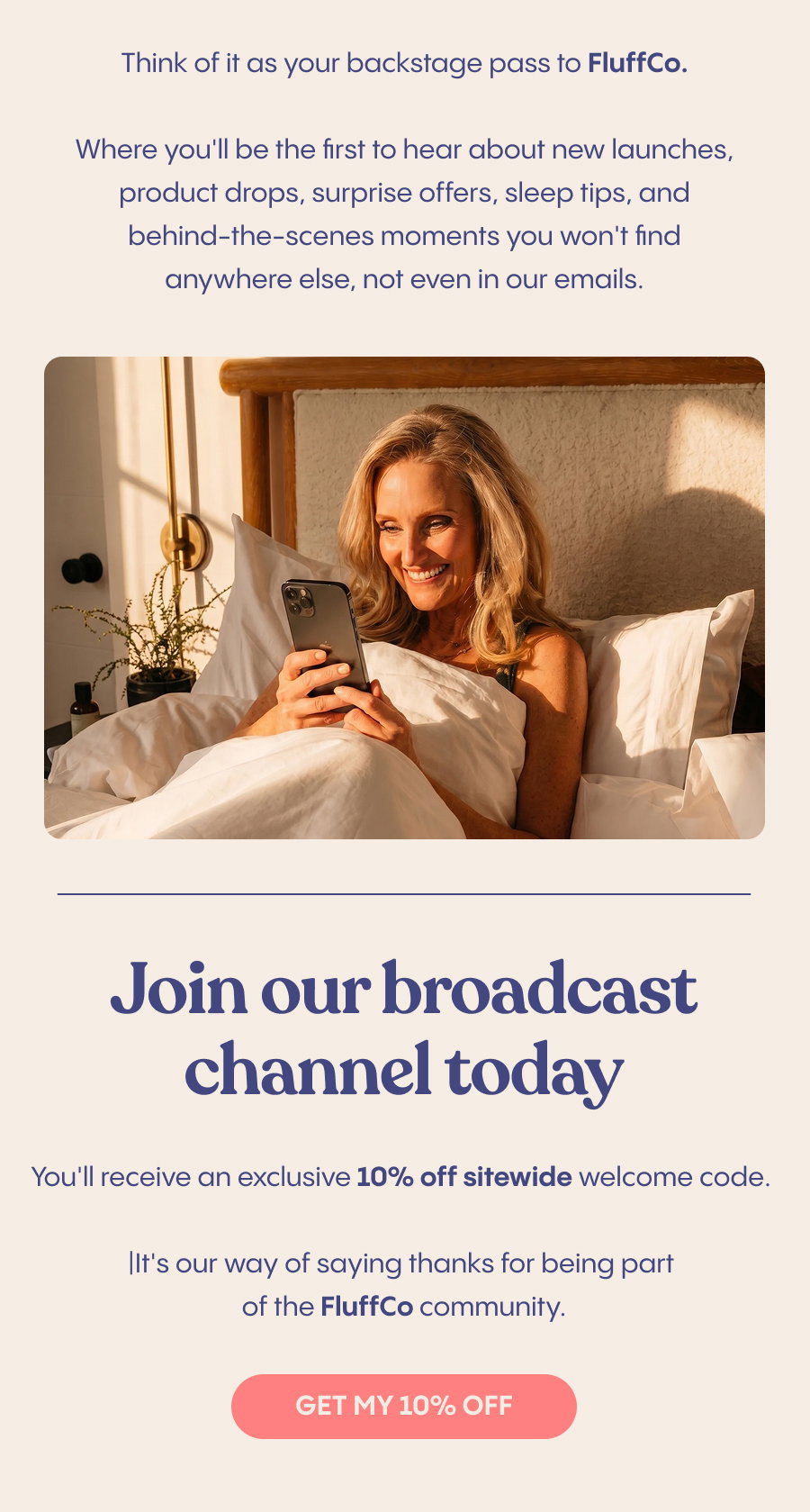 Think of it as your backstage pass to FluffCo, where you'll be the first to hear about new launches, product drops, surprise offers, sleep tips, and behind-the-scenes moments you won't find anywhere else, not even in our emails.  Join our Broadcast Channel today and you'll receive an exclusive 10% off sitewide welcome code. It's our way of saying thanks for being part of the FluffCo community. Get My 10% Off