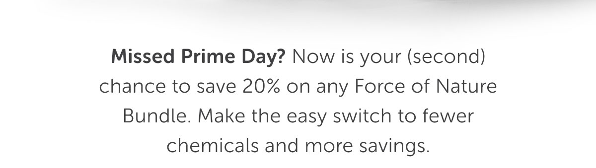 Missed Prime Day? Now is your (second) chance to save 20% on any Force of Nature Bundle. Make the easy switch to fewer chemicals and more savings.