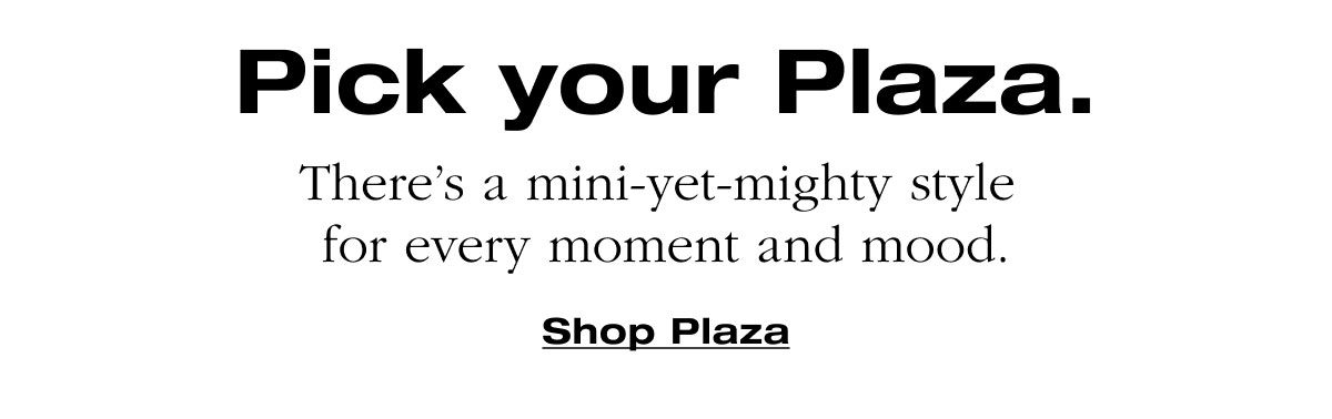 Pick your Plaza. There’s a mini-yet-mighty style  for every moment and mood. Shop Plaza