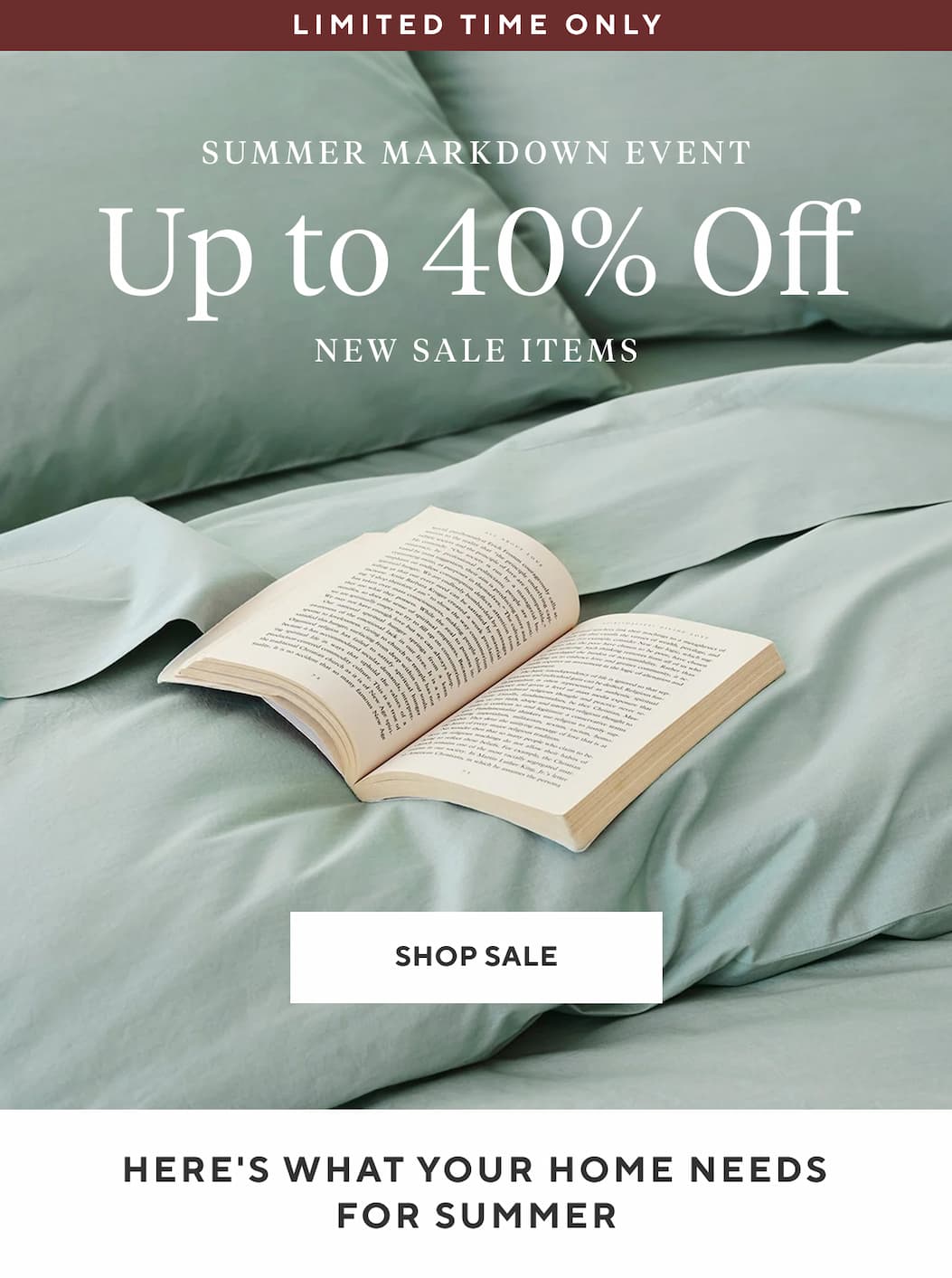 Limited Time Only SUMMER MARKDOWN EVENT UP TO 40% OFF New Sale Items Shop Sale >  HERE'S WHAT YOUR HOME NEEDS FOR SUMMER