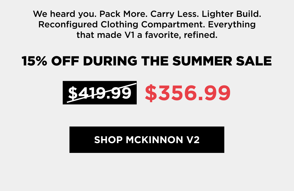 We heard you. Pack More. Carry Less. Lighter Build. Reconfigured Clothing Compartment. Everything that made V1 a favorite, refined.    15% OFF DURING THE SUMMER SALE   [SHOP MCKINNNON V2]