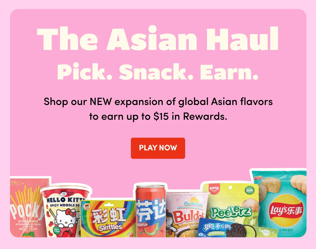 THE ASIAN HAUL Pick. Snack. Earn. Shop Our NEW expansion of global Asian flavors to earn up to $15 in Rewards. PLAY NOW