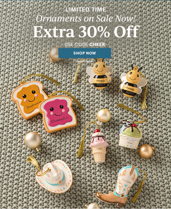 LIMITED TIME  Ornaments on Sale Now!  Extra 30% Off  USE CODE CHEER  [SHOP NOW] Details below.