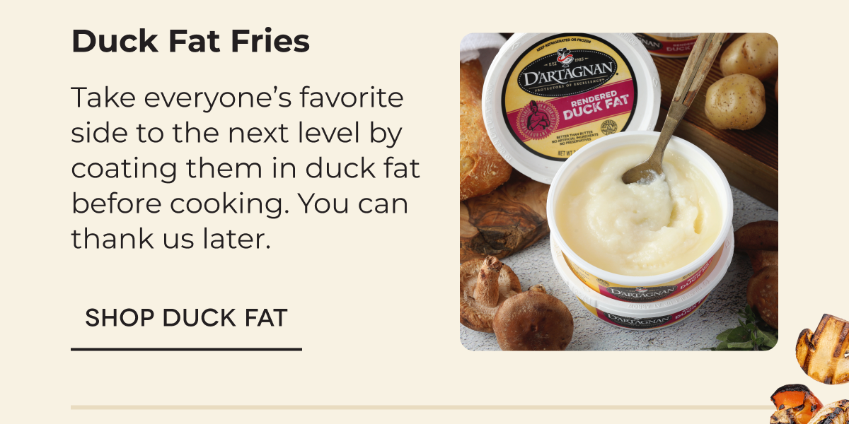 Duck Fat Fries Take everyone’s favorite side to the next level by coating them in duck fat before cooking. You can thank us later. SHOP DUCK FAT