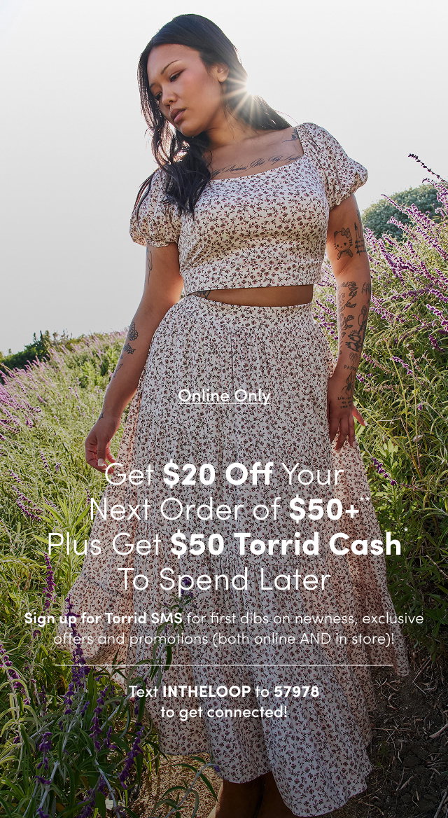 Online Only | Unlock $20USD Off Your Next Order of $50USD+** | Sign up for Torrid SMS for first dibs on newness, exclusive offers and promotions (both online AND in store)! | Text INTHELOOP to 57978 To get connected!