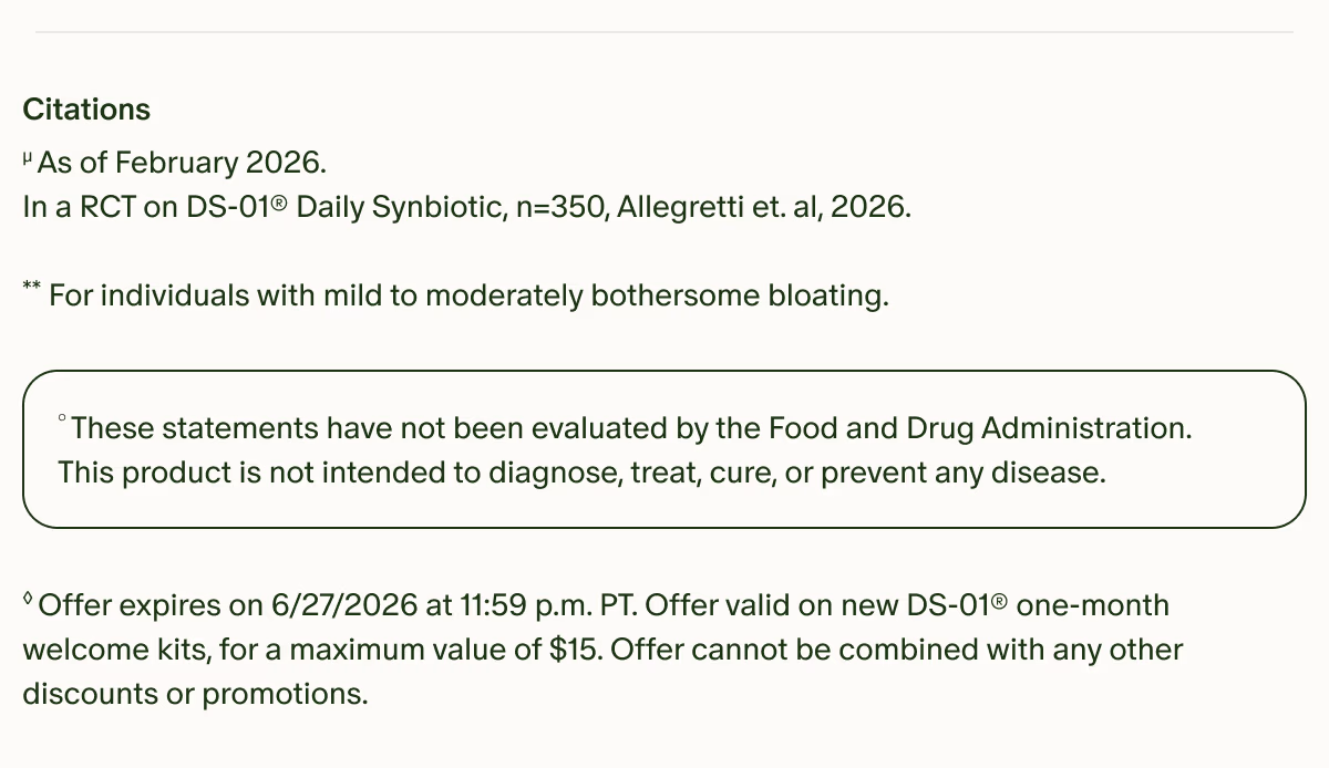 Citations | µAs of February 2026. In a RCT on DS-01® Daily Synbiotic, n=350, Allegretti et. al, 2026. | **For individuals with mild to moderately bothersome bloating. | °These statements have not been evaluated by the Food and Drug Administration. This product is not intended to diagnose, treat, cure, or prevent any disease. | ◊Offer expires on 6/27/2026 at 11:59 p.m. PT. Offer valid on new DS-01® one-month welcome kits, for a maximum value of $15. Offer cannot be combined with any other discounts or promotions.