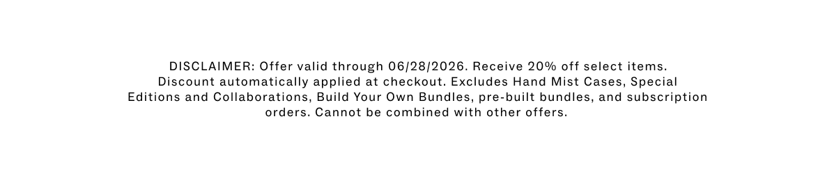 DISCLAIMER: Offer valid through 06/28/2026. Receive 20% off select items. Discount automatically applied at checkout. Excludes Hand Mist Cases, Special Editions and Collaborations, Build Your Own Bundles, pre-built bundles, and subscription orders. Cannot be combined with other offers. 