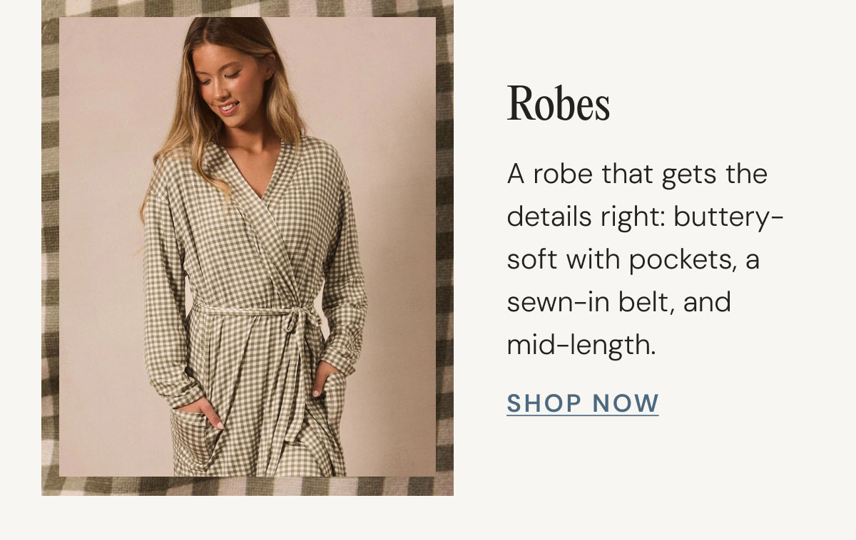 Robes A robe that gets the details right: buttery-soft with pockets, a sewn-in belt, and mid-length. Shop Now