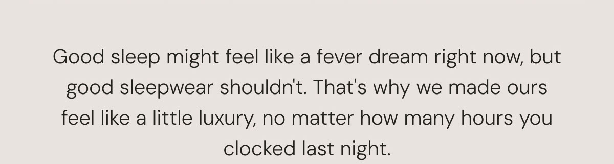 Good sleep might feel like a fever dream right now, but good sleepwear shouldn't. That's why we made ours feel like a little luxury, no matter how many hours you clocked last night.