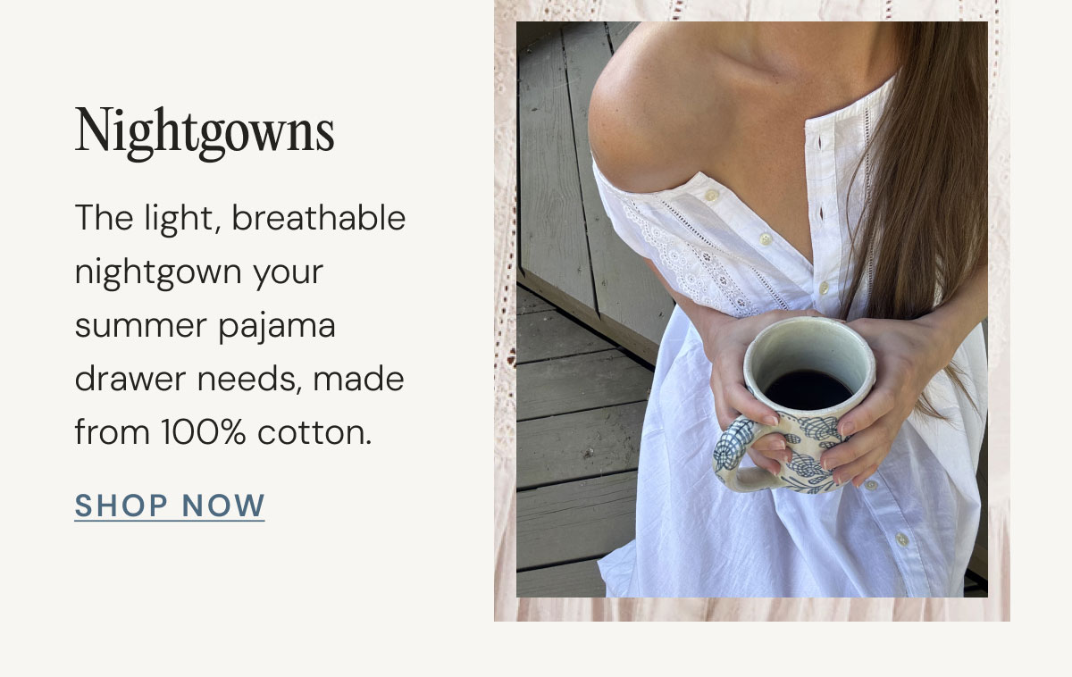 Nightgowns The light, breathable nightgown your summer pajama drawer needs, made from 100% cotton. Shop Now