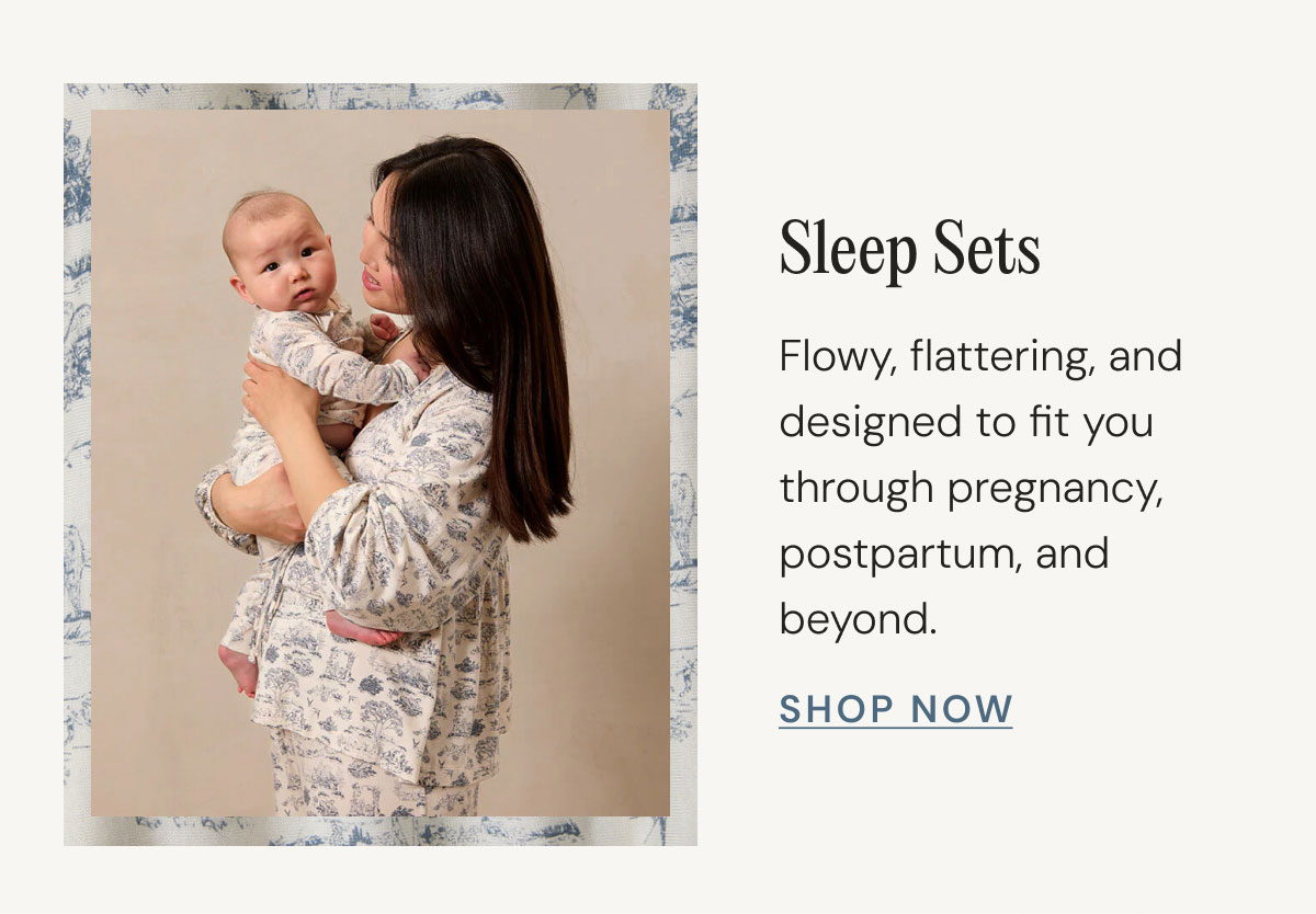 Sleep Sets Flowy, flattering, and designed to fit you through pregnancy, postpartum, and beyond. Shop Now