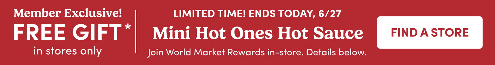 Member Exclusive! FREE GIFT* in stores only LimiteD Time! Ends Today, 6/27 Mini Hot Ones Hot Sauce Join World Market Rewards in-store FIND A STORE