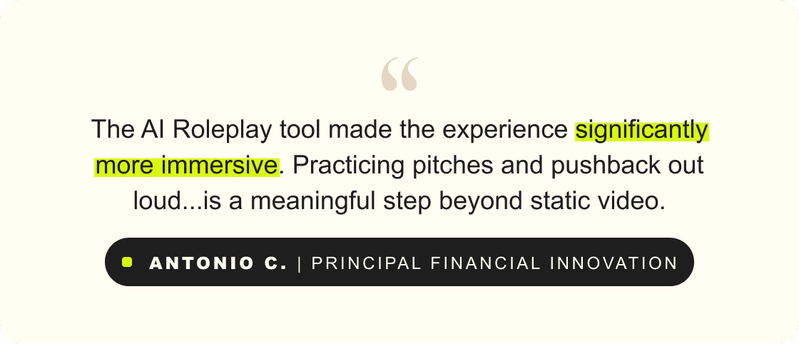“The AI Roleplay tool made the experience significantly more immersive. Practicing pitches and pushback out loud...is a meaningful step beyond static video.” – Antonio C., Principal Financial Innovation