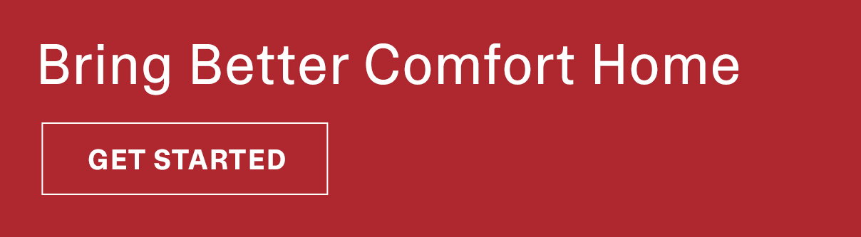 Bring Better Comfort Home | GET STARTED >>