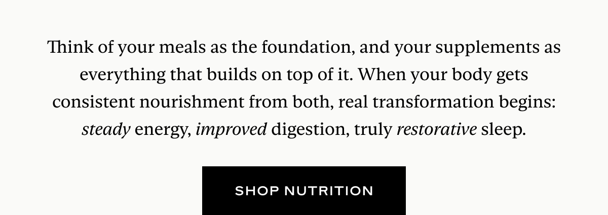 Think of your meals as the foundation, and your supplements as everything that builds on top of it. When your body gets consistent nourishment from both, real transformation begins: steady energy, improved digestion, truly restorative sleep.