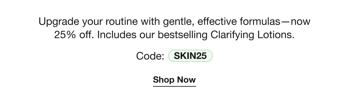 Upgrade your routine with gentle, effective formulas—now 25% off. Includes our bestselling Clarifying Lotions. | Code: SKIN25 | Shop Now
