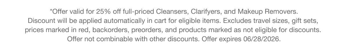 *Offer valid for 25% off full-priced Cleansers, Clarifyers, and Makeup Removers. Discount will be applied automatically in cart for eligible items. Excludes travel sizes, gift sets, prices marked in red, backorders, preorders, and products marked as not eligible for discounts. Offer not combinable with other discounts. Offer expires 06/28/2026.