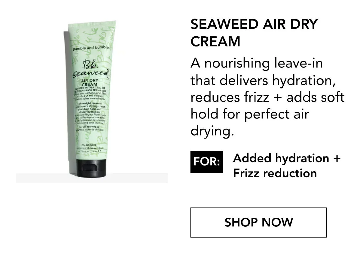 Seaweed Air Dry Cream | A nourishing leave-in that delivers hydration, reduces frizz + adds soft hold for perfect air drying. | FOR: Added hydration + Frizz reduction | SHOP NOW Seaweed Air Dry Cream | A nourishing leave-in that delivers hydration, reduces frizz + adds soft hold for perfect air drying. | FOR: Added hydration + Frizz reduction | SHOP NOW