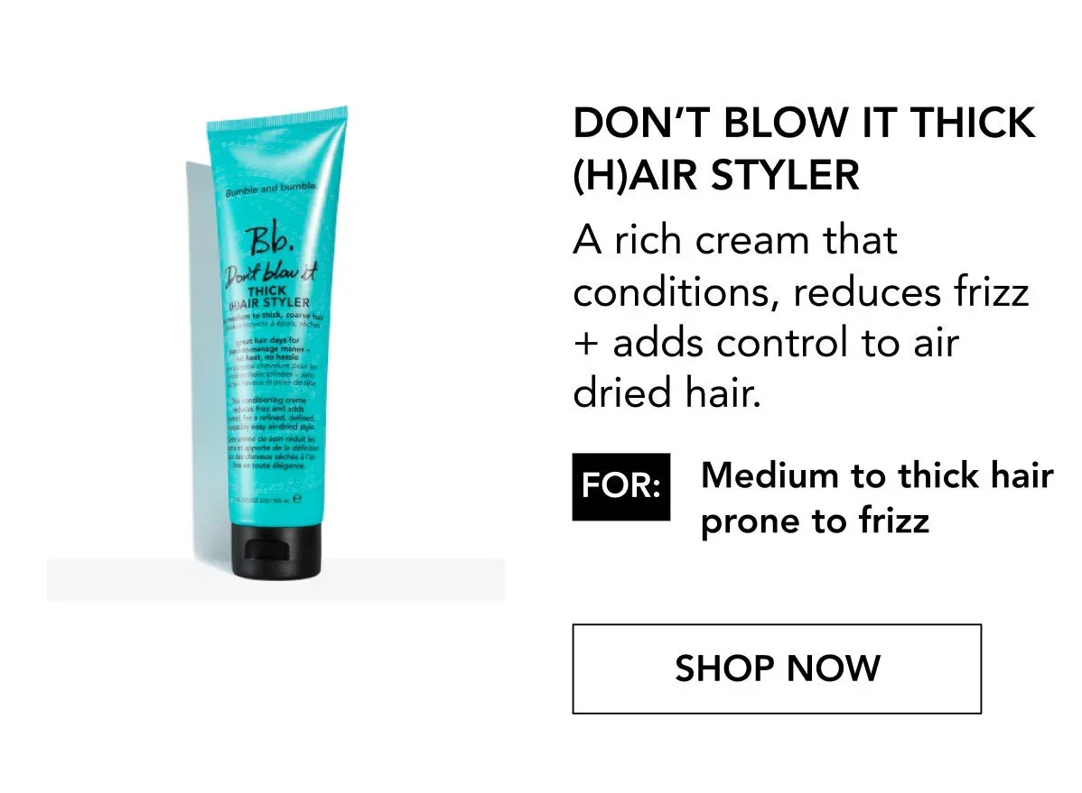 Don’t Blow It Thick (H)air Styler | A rich cream that conditions, reduces frizz + adds control to air dried hair. | FOR: Medium to thick hair prone to frizz | SHOP NOW Don’t Blow It Thick (H)air Styler | A rich cream that conditions, reduces frizz + adds control to air dried hair. | FOR: Medium to thick hair prone to frizz | SHOP NOW