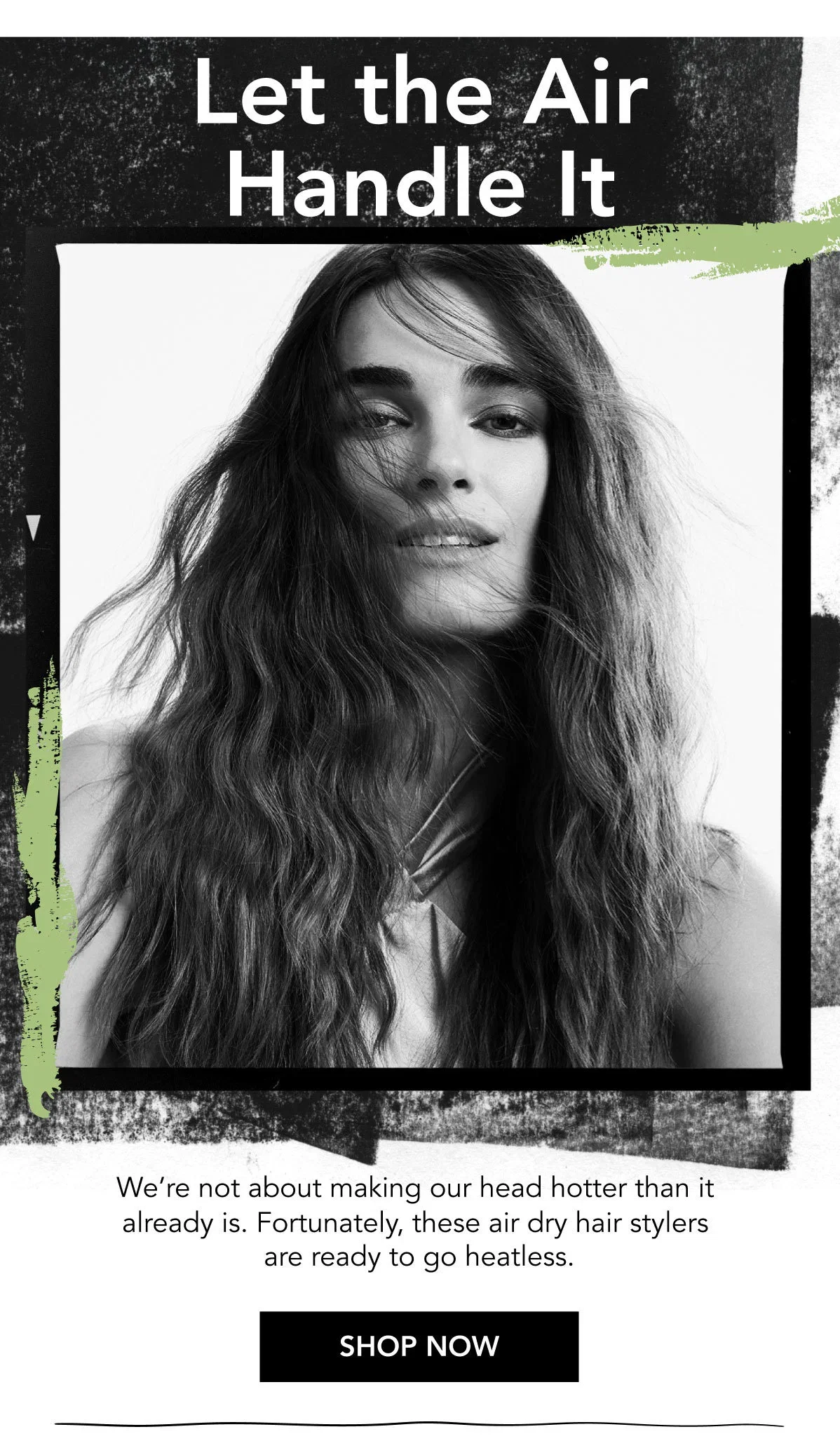 Let the Air Handle It | We’re not about making our head hotter than it already is. Fortunately, these air dry hair stylers are ready to go heatless. | SHOP NOW Let the Air Handle It | We’re not about making our head hotter than it already is. Fortunately, these air dry hair stylers are ready to go heatless. | SHOP NOW