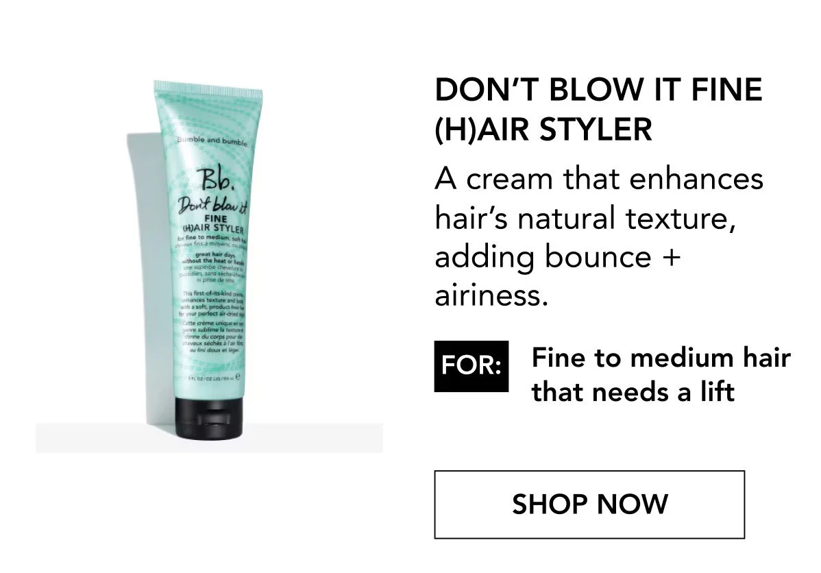 Don’t Blow It Fine (H)air Styler | A cream that enhances hair’s natural texture, adding bounce + airiness.| FOR: Fine to medium hair that needs a lift | SHOP NOW Don’t Blow It Fine (H)air Styler | A cream that enhances hair’s natural texture, adding bounce + airiness.| FOR: Fine to medium hair that needs a lift | SHOP NOW