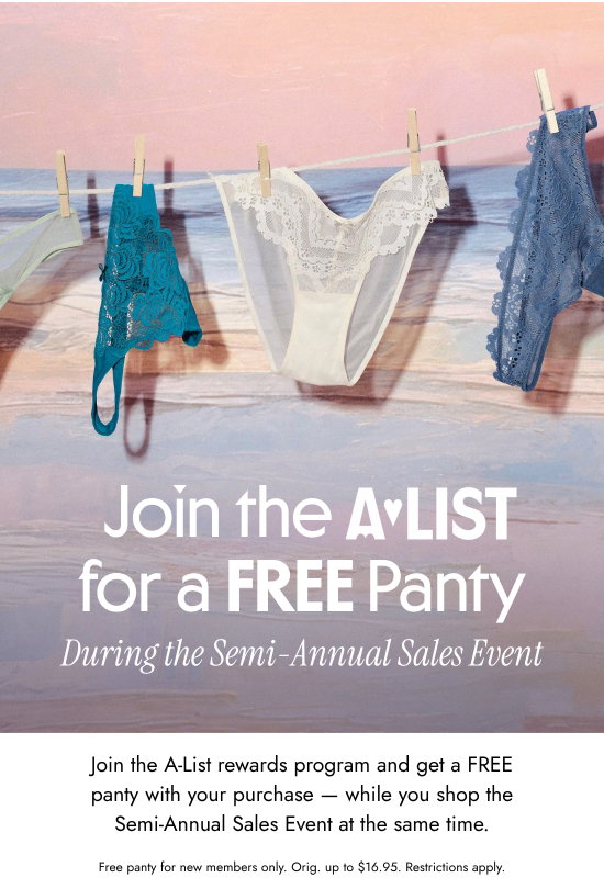 Join the A-List for a FREE Panty During the Semi-Annual Sales Event. Join the A-List rewards program and get a FREE panty with your purchase - while you shop the Semi-Annual Sales Event at the same time. Free panty for new members only. Orig. up to 16.95 dollars. Restrictions apply.
