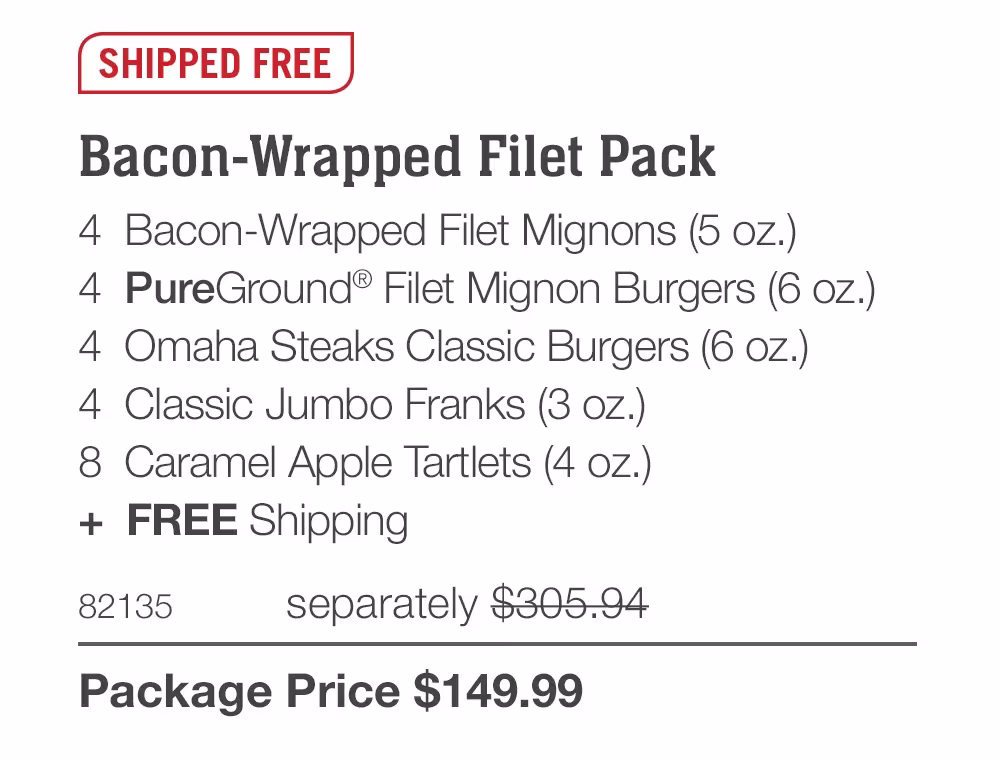 SHIPPED FREE
Bacon-Wrapped Filet Pack
4 Bacon-Wrapped Filet Mignons (5 oz.)
4 PureGround® Filet Mignon Burgers (6 oz.)
4 Omaha Steaks Classic Burgers (6 oz.)
4 Classic Jumbo Franks (3 oz.)
8 Caramel Apple Tartlets (4 oz.)
+ FREE Shipping
82135
separately $305.94
Package Price $149.99
