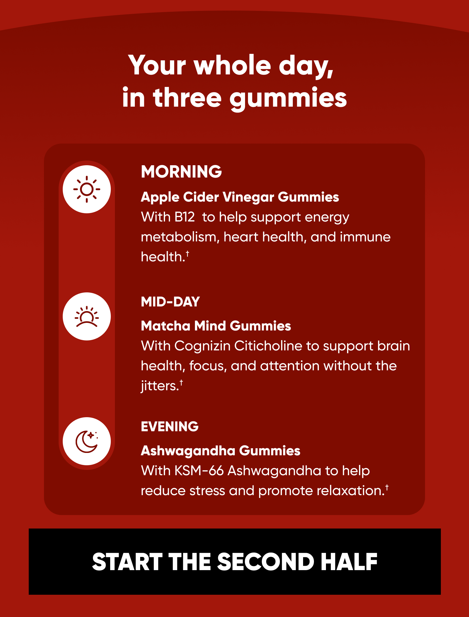 Your whole day,  in three gummies  MORNING Apple Cider Vinegar Gummies With B12  to help support energy metabolism, heart health, and immune health.†  MID-DAY Matcha Mind Gummies With Cognizin Citicholine to support brain health, focus, and attention without the jitters.†  EVENING Ashwagandha Gummies With KSM-66 Ashwagandha to help reduce stress and promote relaxation.†  START THE SECOND HALF