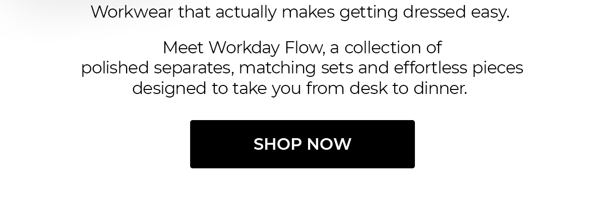 Workwear that actually makes getting dressed easy. Meet Workday Flow, a collection of polished separates, matching sets and effortless pieces designed to take you from desk to dinner. | Shop Now