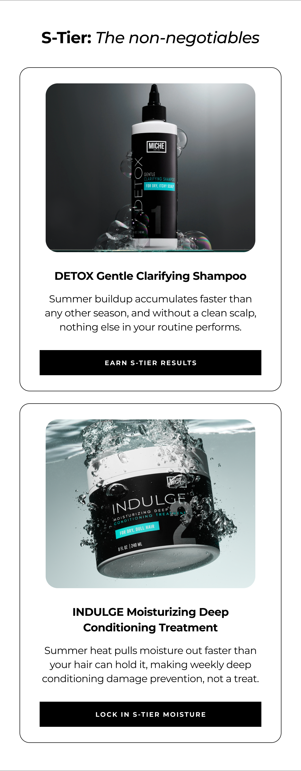 s-tier: the non-negotiables detox gentle clarifying shampoo summer buildup accumulates faster than any other season, and without a clean scalp, nothing else in your routine performs. earn s-tier results indulge moisturizing deep conditioning treatment summer heat pulls moisture out faster than your hair can hold it, making weekly deep conditioning damage prevention, not a treat. lock in s-tier moisture